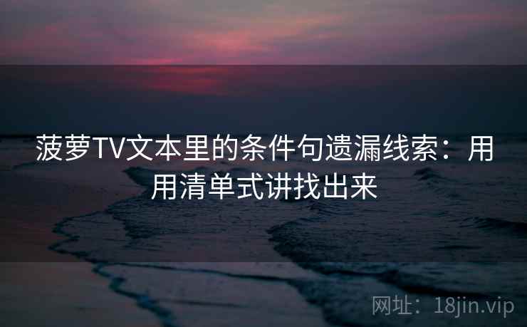 菠萝TV文本里的条件句遗漏线索：用用清单式讲找出来