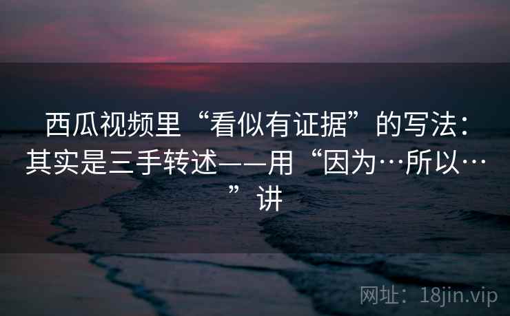 西瓜视频里“看似有证据”的写法：其实是三手转述——用“因为…所以…”讲