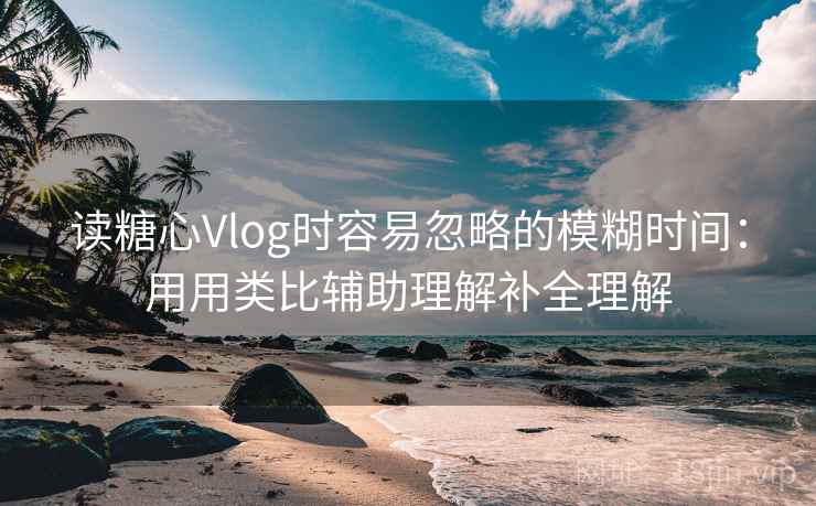 读糖心Vlog时容易忽略的模糊时间：用用类比辅助理解补全理解