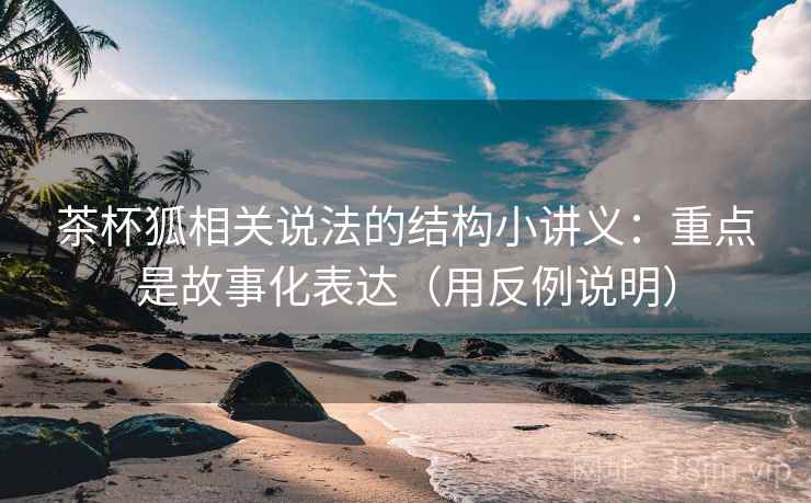 茶杯狐相关说法的结构小讲义：重点是故事化表达（用反例说明）