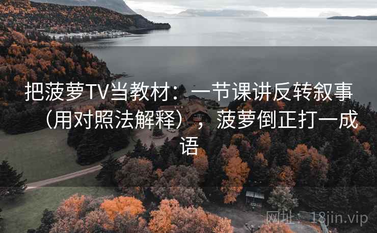 把菠萝TV当教材：一节课讲反转叙事（用对照法解释），菠萝倒正打一成语