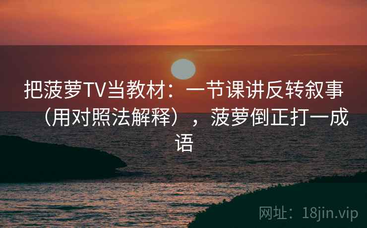 把菠萝TV当教材：一节课讲反转叙事（用对照法解释），菠萝倒正打一成语
