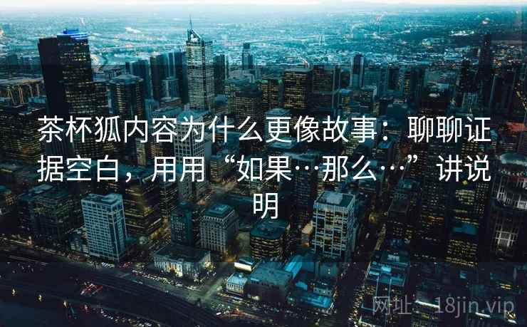 茶杯狐内容为什么更像故事：聊聊证据空白，用用“如果…那么…”讲说明