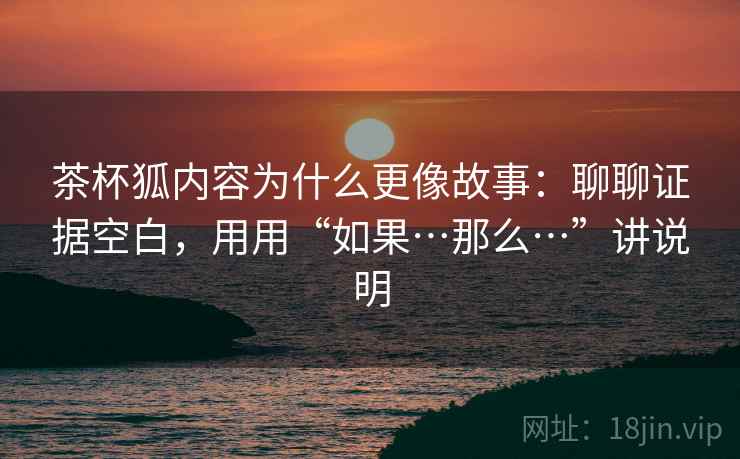 茶杯狐内容为什么更像故事：聊聊证据空白，用用“如果…那么…”讲说明
